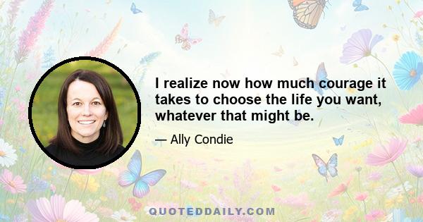 I realize now how much courage it takes to choose the life you want, whatever that might be.