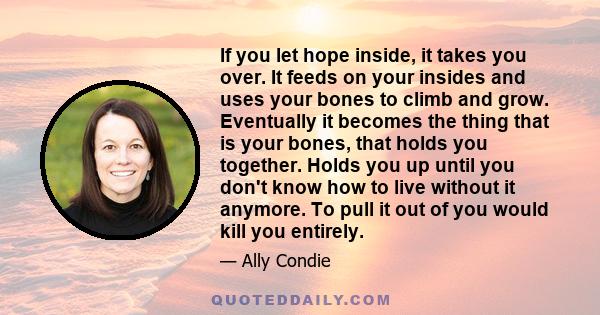 If you let hope inside, it takes you over. It feeds on your insides and uses your bones to climb and grow. Eventually it becomes the thing that is your bones, that holds you together. Holds you up until you don't know