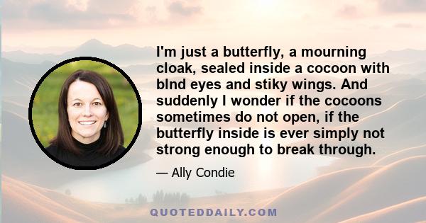 I'm just a butterfly, a mourning cloak, sealed inside a cocoon with blnd eyes and stiky wings. And suddenly I wonder if the cocoons sometimes do not open, if the butterfly inside is ever simply not strong enough to