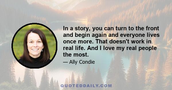 In a story, you can turn to the front and begin again and everyone lives once more. That doesn't work in real life. And I love my real people the most.