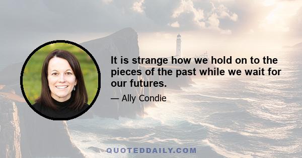 It is strange how we hold on to the pieces of the past while we wait for our futures.