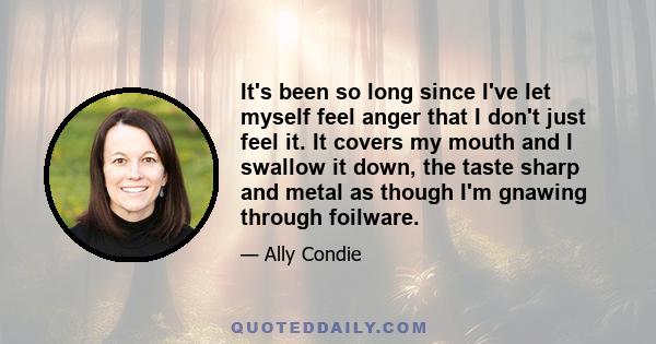 It's been so long since I've let myself feel anger that I don't just feel it. It covers my mouth and I swallow it down, the taste sharp and metal as though I'm gnawing through foilware.