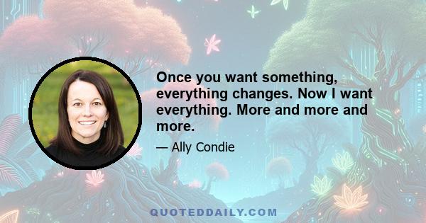 Once you want something, everything changes. Now I want everything. More and more and more.