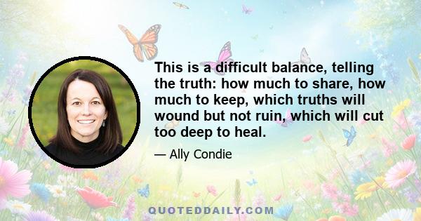 This is a difficult balance, telling the truth: how much to share, how much to keep, which truths will wound but not ruin, which will cut too deep to heal.