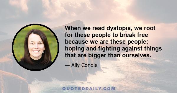 When we read dystopia, we root for these people to break free because we are these people; hoping and fighting against things that are bigger than ourselves.