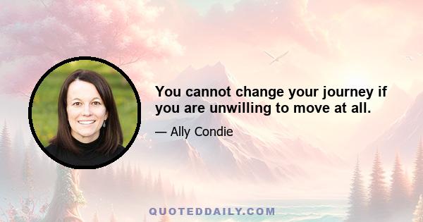 You cannot change your journey if you are unwilling to move at all.