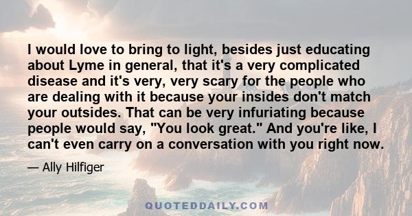 I would love to bring to light, besides just educating about Lyme in general, that it's a very complicated disease and it's very, very scary for the people who are dealing with it because your insides don't match your