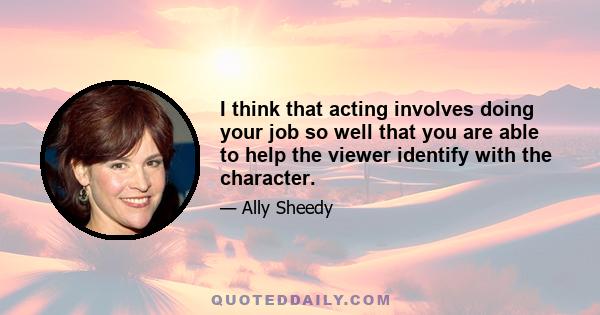 I think that acting involves doing your job so well that you are able to help the viewer identify with the character.