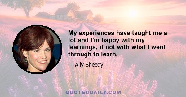 My experiences have taught me a lot and I'm happy with my learnings, if not with what I went through to learn.