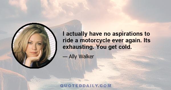 I actually have no aspirations to ride a motorcycle ever again. Its exhausting. You get cold.