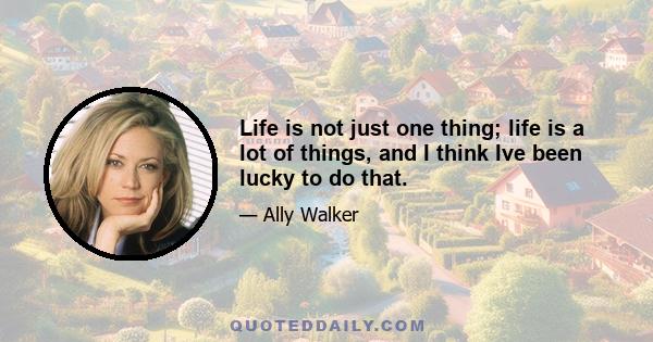 Life is not just one thing; life is a lot of things, and I think Ive been lucky to do that.