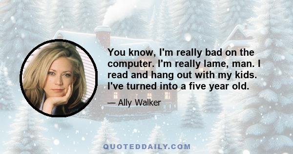 You know, I'm really bad on the computer. I'm really lame, man. I read and hang out with my kids. I've turned into a five year old.