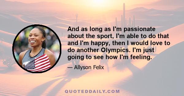 And as long as I'm passionate about the sport, I'm able to do that and I'm happy, then I would love to do another Olympics. I'm just going to see how I'm feeling.