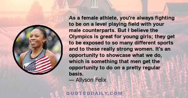 As a female athlete, you're always fighting to be on a level playing field with your male counterparts. But I believe the Olympics is great for young girls; they get to be exposed to so many different sports and to