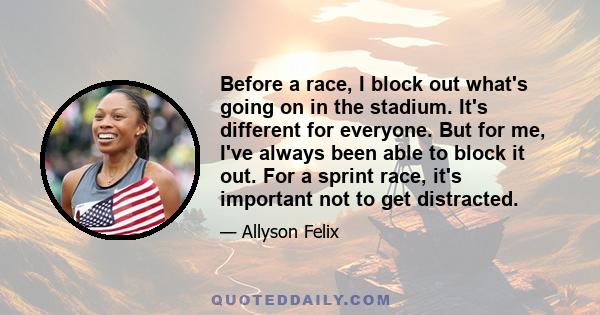 Before a race, I block out what's going on in the stadium. It's different for everyone. But for me, I've always been able to block it out. For a sprint race, it's important not to get distracted.