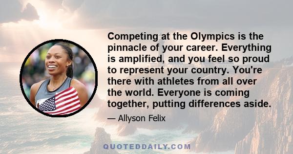 Competing at the Olympics is the pinnacle of your career. Everything is amplified, and you feel so proud to represent your country. You're there with athletes from all over the world. Everyone is coming together,