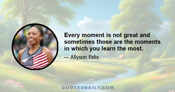 Every moment is not great and sometimes those are the moments in which you learn the most.