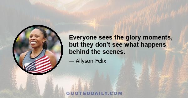 Everyone sees the glory moments, but they don't see what happens behind the scenes.