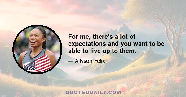 For me, there's a lot of expectations and you want to be able to live up to them.