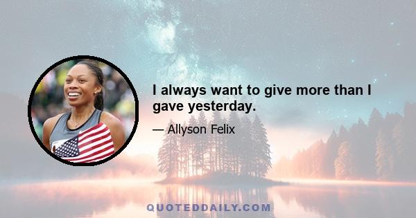 I always want to give more than I gave yesterday.