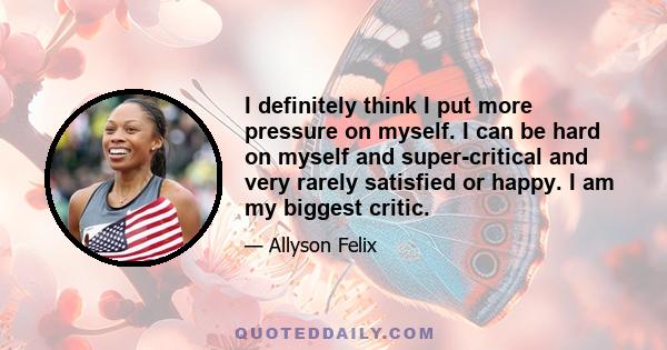 I definitely think I put more pressure on myself. I can be hard on myself and super-critical and very rarely satisfied or happy. I am my biggest critic.