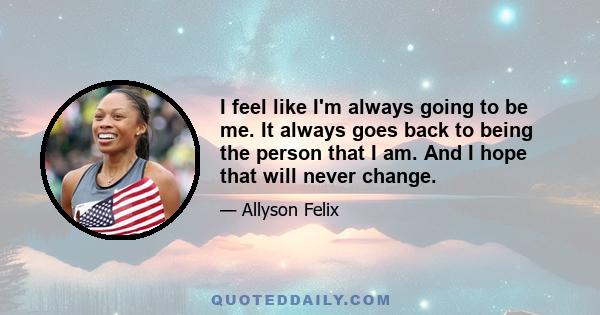 I feel like I'm always going to be me. It always goes back to being the person that I am. And I hope that will never change.