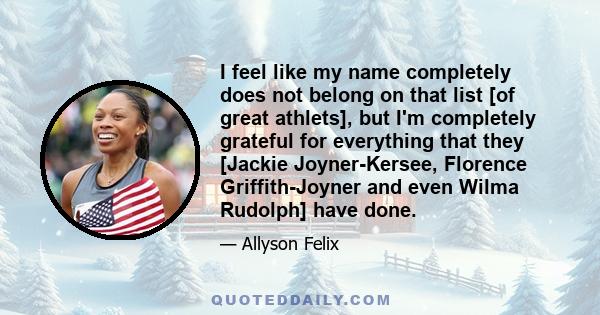 I feel like my name completely does not belong on that list [of great athlets], but I'm completely grateful for everything that they [Jackie Joyner-Kersee, Florence Griffith-Joyner and even Wilma Rudolph] have done.