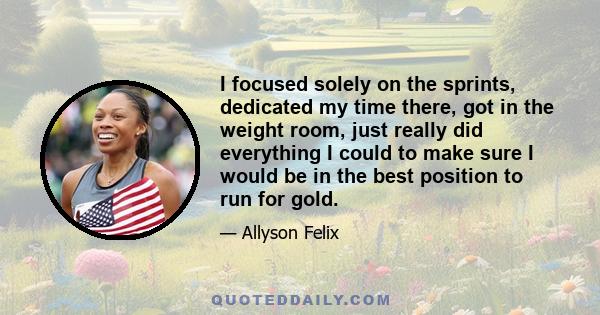 I focused solely on the sprints, dedicated my time there, got in the weight room, just really did everything I could to make sure I would be in the best position to run for gold.