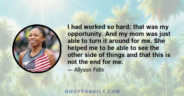 I had worked so hard; that was my opportunity. And my mom was just able to turn it around for me. She helped me to be able to see the other side of things and that this is not the end for me.