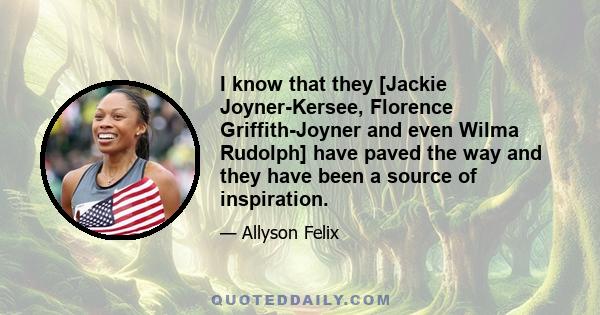 I know that they [Jackie Joyner-Kersee, Florence Griffith-Joyner and even Wilma Rudolph] have paved the way and they have been a source of inspiration.