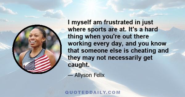 I myself am frustrated in just where sports are at. It's a hard thing when you're out there working every day, and you know that someone else is cheating and they may not necessarily get caught.