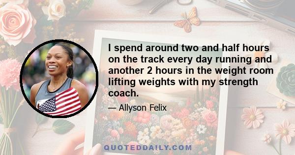 I spend around two and half hours on the track every day running and another 2 hours in the weight room lifting weights with my strength coach.