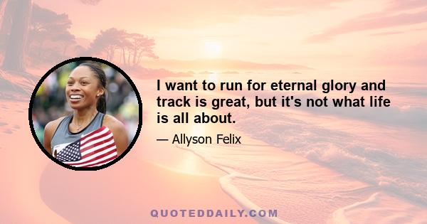 I want to run for eternal glory and track is great, but it's not what life is all about.