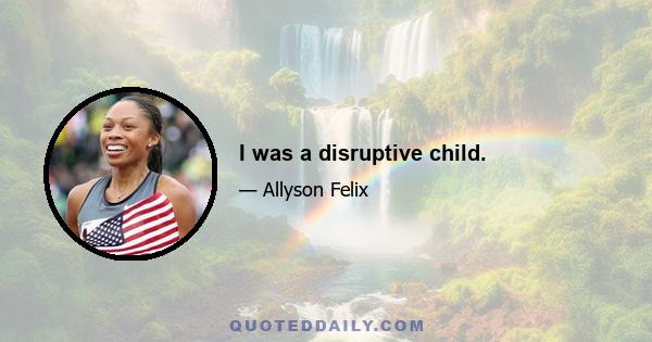 I was a disruptive child.