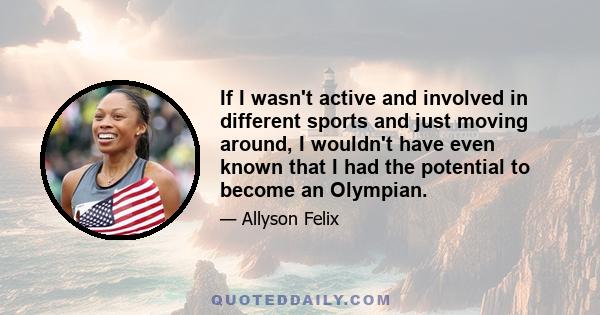 If I wasn't active and involved in different sports and just moving around, I wouldn't have even known that I had the potential to become an Olympian.