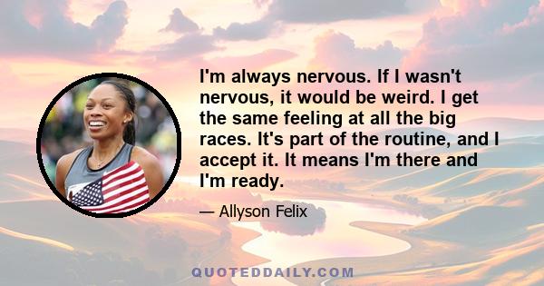 I'm always nervous. If I wasn't nervous, it would be weird. I get the same feeling at all the big races. It's part of the routine, and I accept it. It means I'm there and I'm ready.