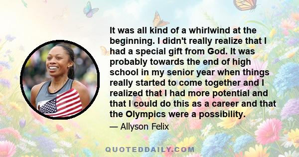 It was all kind of a whirlwind at the beginning. I didn't really realize that I had a special gift from God. It was probably towards the end of high school in my senior year when things really started to come together