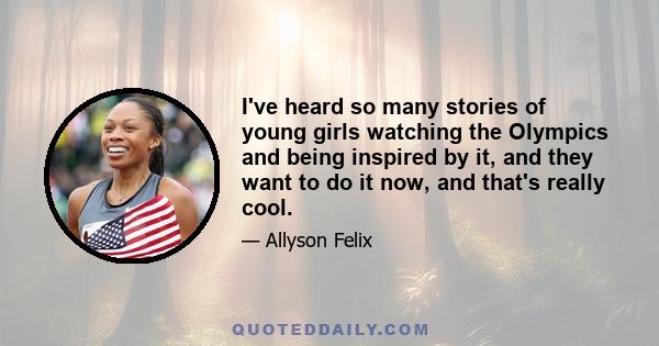 I've heard so many stories of young girls watching the Olympics and being inspired by it, and they want to do it now, and that's really cool.