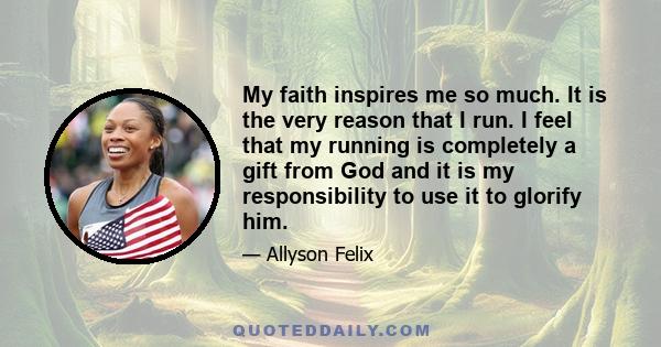 My faith inspires me so much. It is the very reason that I run. I feel that my running is completely a gift from God and it is my responsibility to use it to glorify him.