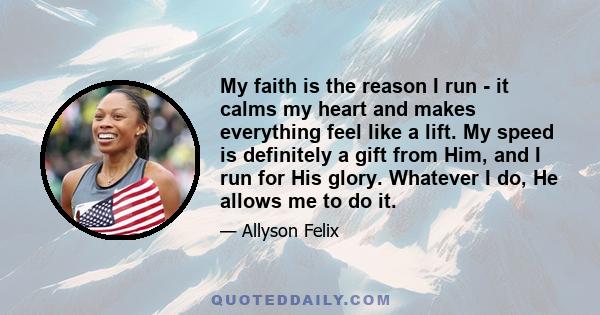 My faith is the reason I run - it calms my heart and makes everything feel like a lift. My speed is definitely a gift from Him, and I run for His glory. Whatever I do, He allows me to do it.