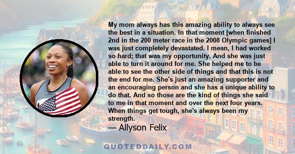 My mom always has this amazing ability to always see the best in a situation. In that moment [when finished 2nd in the 200 meter race in the 2008 Olympic games] I was just completely devastated. I mean, I had worked so