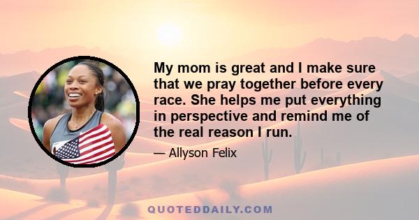 My mom is great and I make sure that we pray together before every race. She helps me put everything in perspective and remind me of the real reason I run.