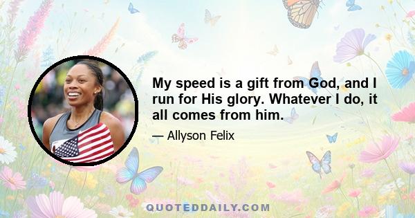 My speed is a gift from God, and I run for His glory. Whatever I do, it all comes from him.