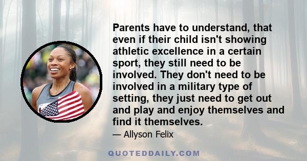 Parents have to understand, that even if their child isn't showing athletic excellence in a certain sport, they still need to be involved. They don't need to be involved in a military type of setting, they just need to