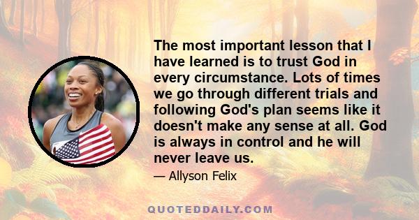 The most important lesson that I have learned is to trust God in every circumstance. Lots of times we go through different trials and following God's plan seems like it doesn't make any sense at all. God is always in