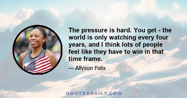 The pressure is hard. You get - the world is only watching every four years, and I think lots of people feel like they have to win in that time frame.