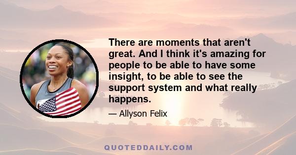 There are moments that aren't great. And I think it's amazing for people to be able to have some insight, to be able to see the support system and what really happens.