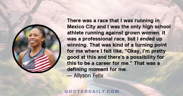 There was a race that I was running in Mexico City and I was the only high school athlete running against grown women. It was a professional race, but I ended up winning. That was kind of a turning point for me where I