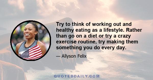 Try to think of working out and healthy eating as a lifestyle. Rather than go on a diet or try a crazy exercise routine, try making them something you do every day.