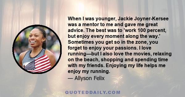 When I was younger, Jackie Joyner-Kersee was a mentor to me and gave me great advice. The best was to 'work 100 percent, but enjoy every moment along the way.' Sometimes you get so in the zone, you forget to enjoy your